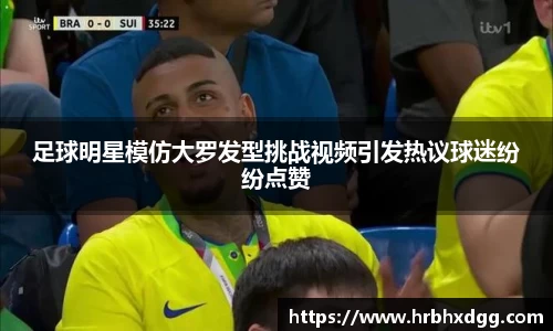 足球明星模仿大罗发型挑战视频引发热议球迷纷纷点赞